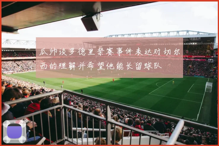 瓜帅谈罗德里禁赛事件表达对切尔西的理解并希望他能长留球队