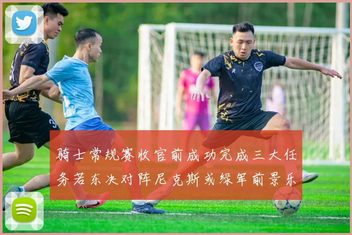 骑士常规赛收官前成功完成三大任务若东决对阵尼克斯或绿军前景乐观