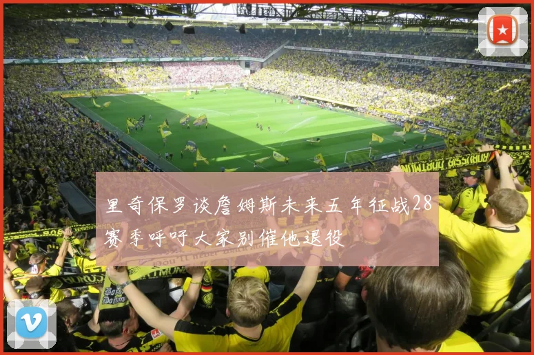 里奇保罗谈詹姆斯未来五年征战28赛季呼吁大家别催他退役