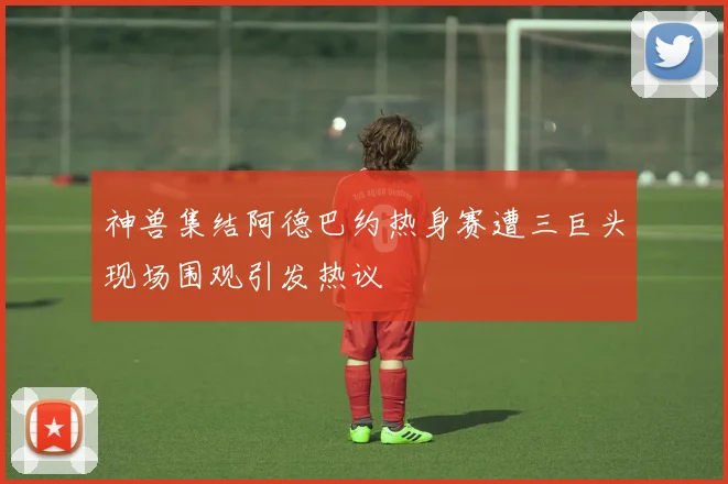 神兽集结阿德巴约热身赛遭三巨头现场围观引发热议