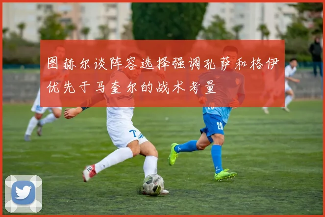 图赫尔谈阵容选择强调孔萨和格伊优先于马奎尔的战术考量