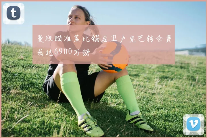 曼联瞄准莱比锡后卫卢克巴转会费或达6900万镑
