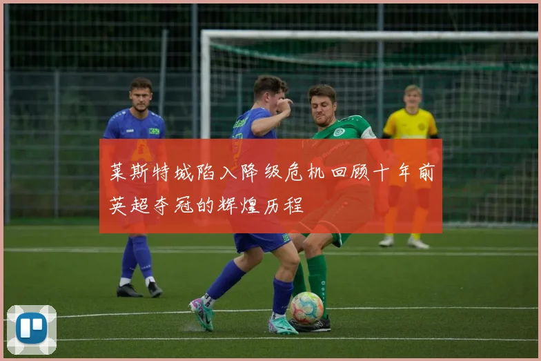 莱斯特城陷入降级危机回顾十年前英超夺冠的辉煌历程