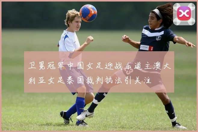 卫冕冠军中国女足迎战东道主澳大利亚女足泰国裁判执法引关注