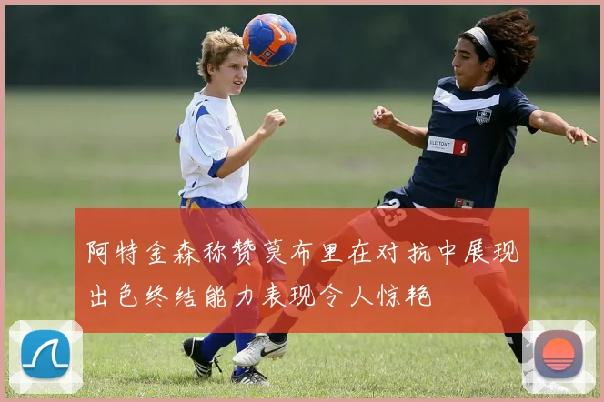 阿特金森称赞莫布里在对抗中展现出色终结能力表现令人惊艳