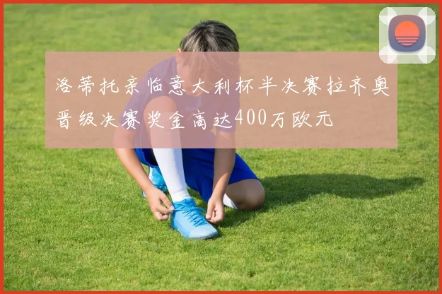 洛蒂托亲临意大利杯半决赛拉齐奥晋级决赛奖金高达400万欧元