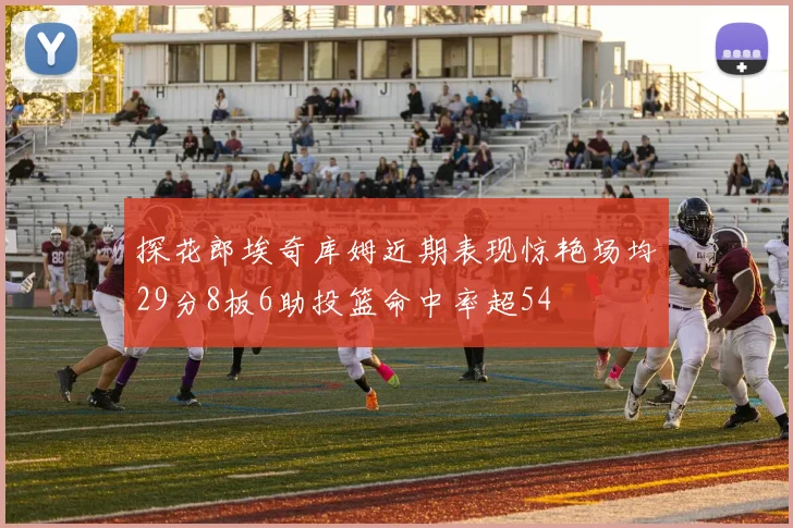探花郎埃奇库姆近期表现惊艳场均29分8板6助投篮命中率超54