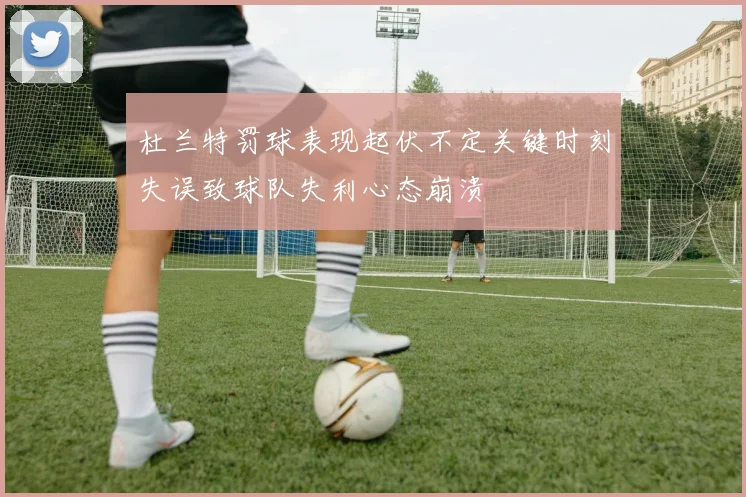 杜兰特罚球表现起伏不定关键时刻失误致球队失利心态崩溃