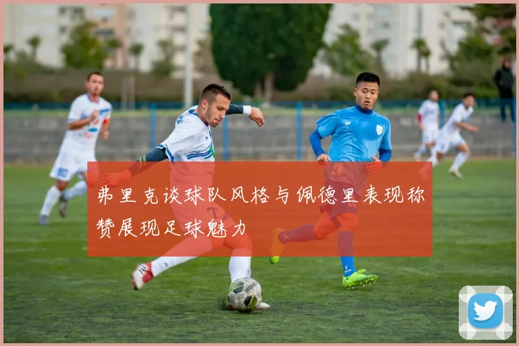 弗里克谈球队风格与佩德里表现称赞展现足球魅力