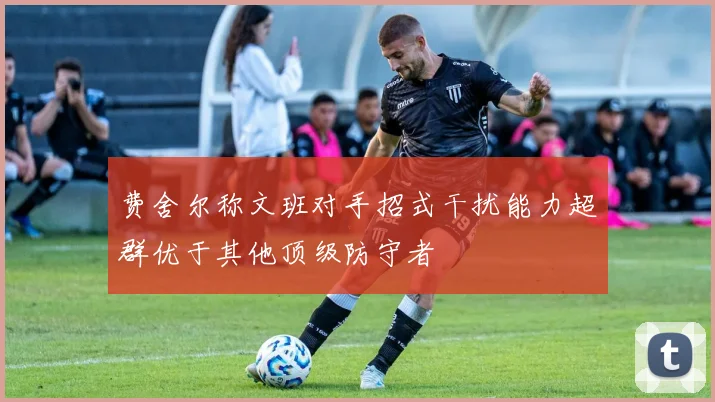 费舍尔称文班对手招式干扰能力超群优于其他顶级防守者