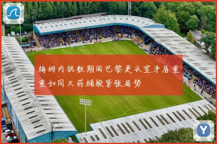 梅姆内执教期间巴黎更衣室矛盾重重如同火药桶般紧张局势