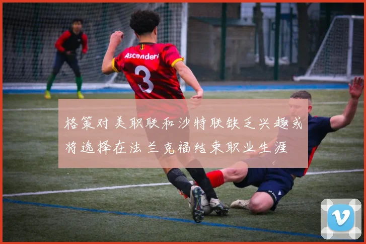 格策对美职联和沙特联缺乏兴趣或将选择在法兰克福结束职业生涯