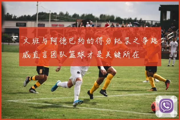 文班与阿德巴约的得分纪录之争路威直言团队篮球才是关键所在