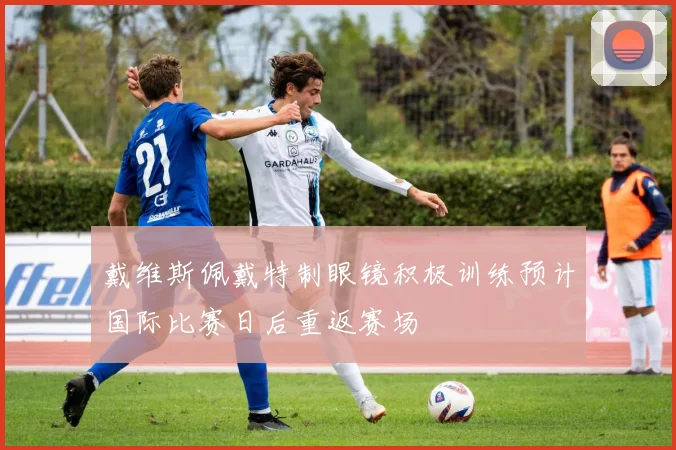 戴维斯佩戴特制眼镜积极训练预计国际比赛日后重返赛场