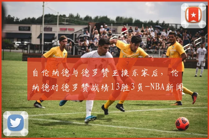 自伦纳德与德罗赞互换东家后，伦纳德对德罗赞战绩13胜3负-NBA新闻