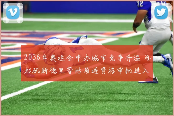 2036年奥运会申办城市竞争升温 洛杉矶新德里等地角逐资格审批进入关键阶段