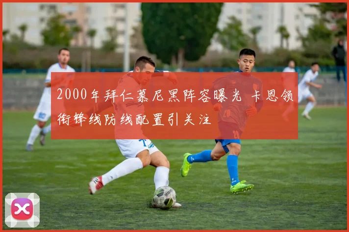 2000年拜仁慕尼黑阵容曝光 卡恩领衔锋线防线配置引关注
