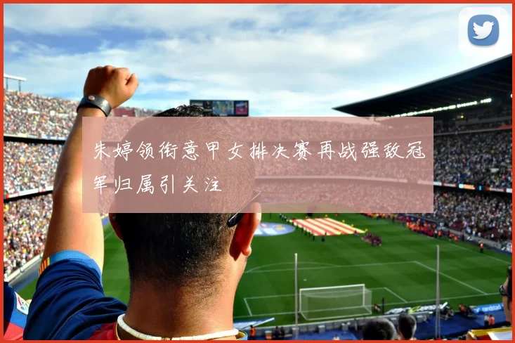 朱婷领衔意甲女排决赛再战强敌冠军归属引关注