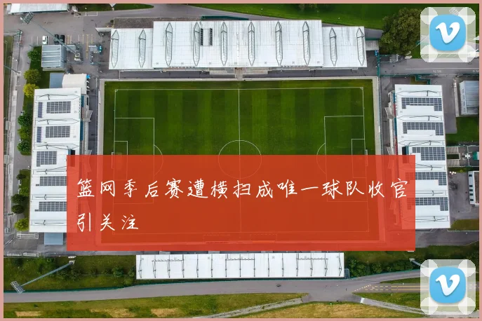 篮网季后赛遭横扫成唯一球队收官引关注