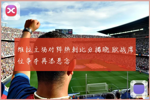 维拉主场对阵热刺比分揭晓 欧战席位争夺再添悬念