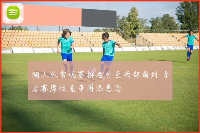 湖人队常规赛排名升至西部前列 季后赛席位竞争再添悬念