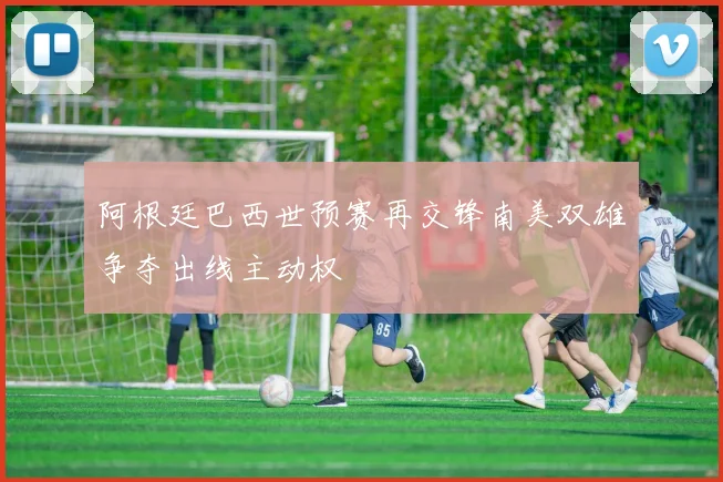 阿根廷巴西世预赛再交锋南美双雄争夺出线主动权