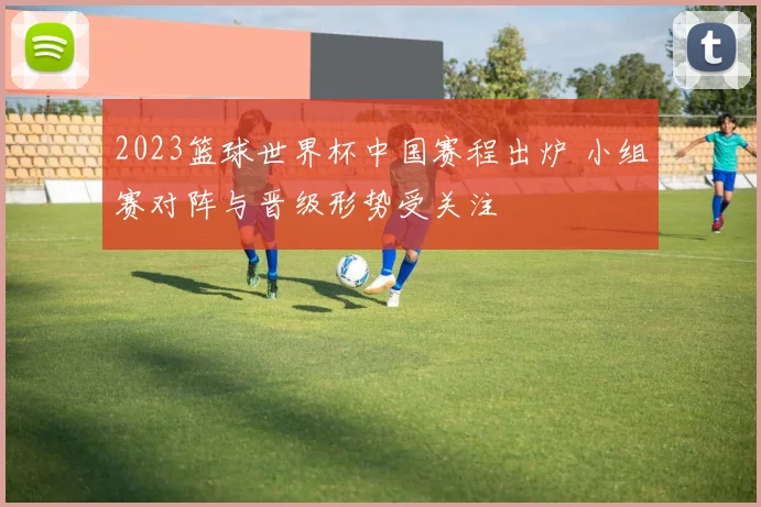 2023篮球世界杯中国赛程出炉 小组赛对阵与晋级形势受关注