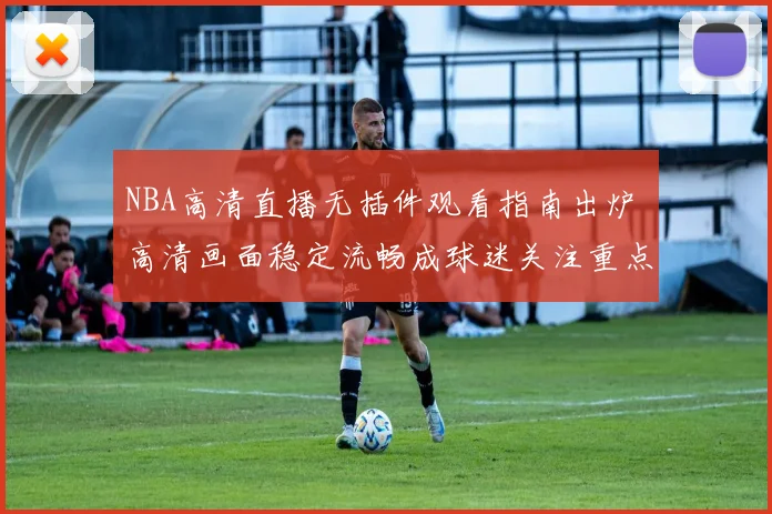 NBA高清直播无插件观看指南出炉 高清画面稳定流畅成球迷关注重点
