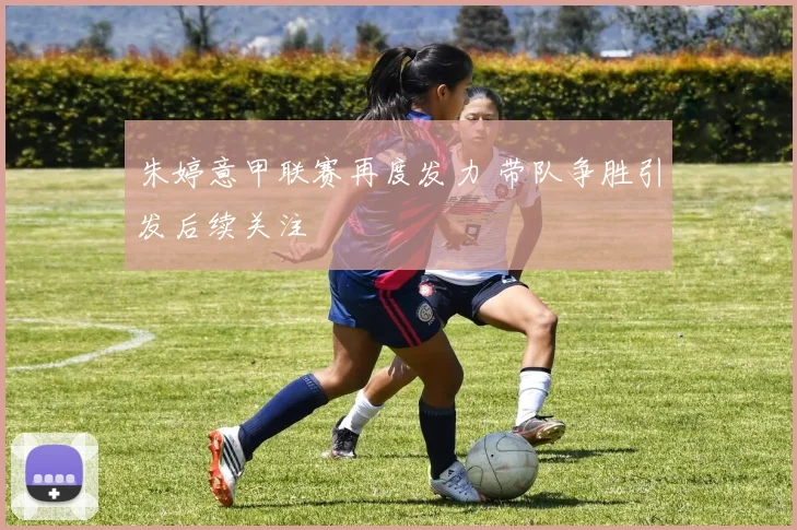 朱婷意甲联赛再度发力 带队争胜引发后续关注
