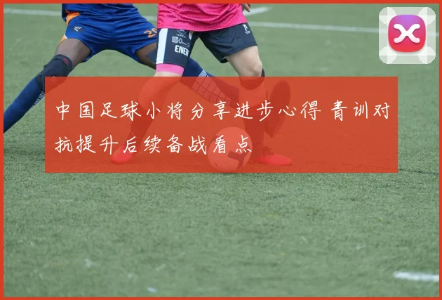 中国足球小将分享进步心得 青训对抗提升后续备战看点