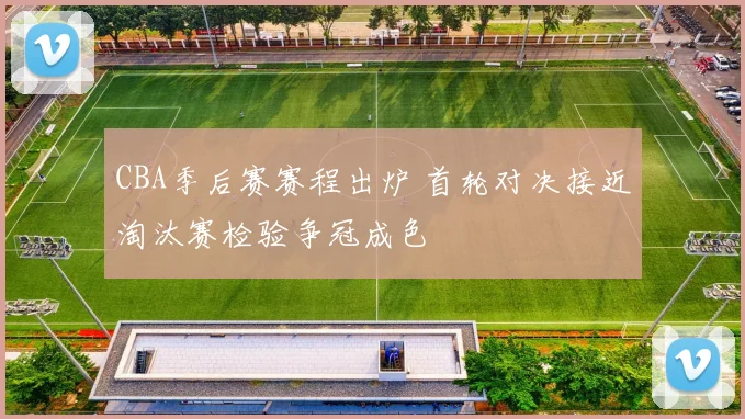 CBA季后赛赛程出炉 首轮对决接近淘汰赛检验争冠成色