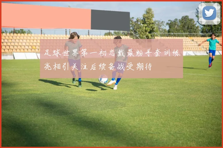 足球世界第一初恋戴最粉手套训练亮相引关注后续备战受期待