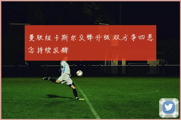 曼联纽卡斯尔交锋升级 双方争四悬念持续发酵