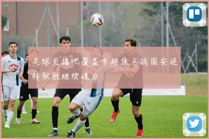 足球直播吧覆盖中超焦点战国安逆转取胜继续追分