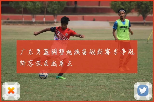 广东男篮调整轮换备战新赛季争冠阵容深度成看点