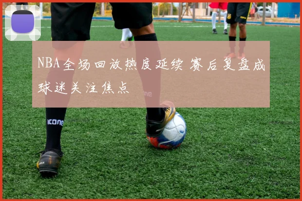 NBA全场回放热度延续 赛后复盘成球迷关注焦点