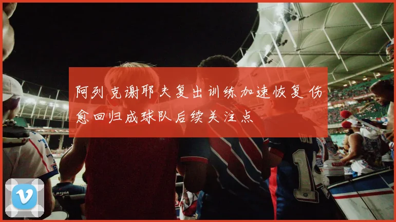 阿列克谢耶夫复出训练加速恢复 伤愈回归成球队后续关注点