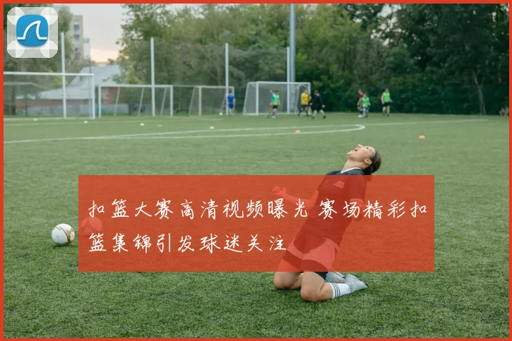 扣篮大赛高清视频曝光 赛场精彩扣篮集锦引发球迷关注