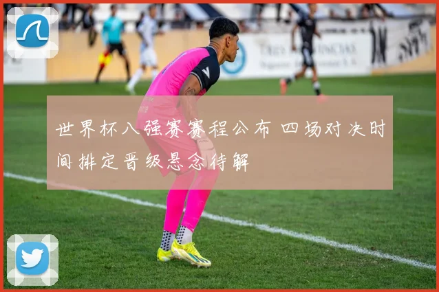 世界杯八强赛赛程公布 四场对决时间排定晋级悬念待解