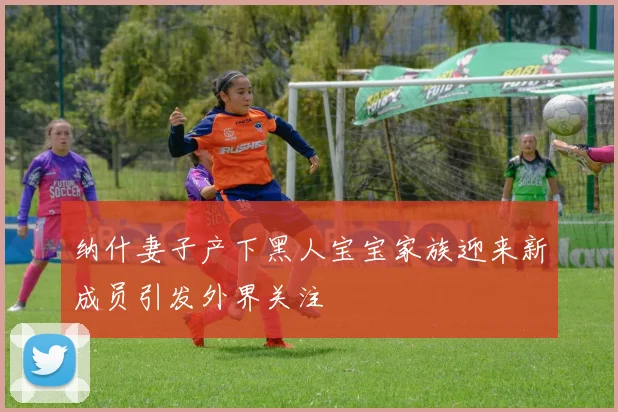 纳什妻子产下黑人宝宝家族迎来新成员引发外界关注